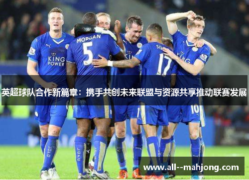 英超球队合作新篇章：携手共创未来联盟与资源共享推动联赛发展