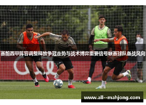 赛前西甲阵容调整释放争冠走势与战术博弈重要信号联赛球队备战风向 赛前西甲阵容调整释放争冠走势与战术博弈重要信号联赛球队备战风向