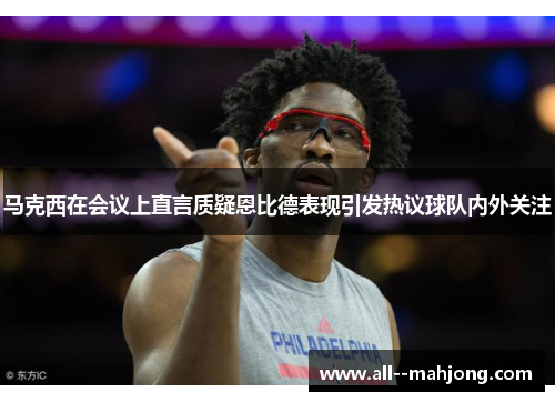 马克西在会议上直言质疑恩比德表现引发热议球队内外关注