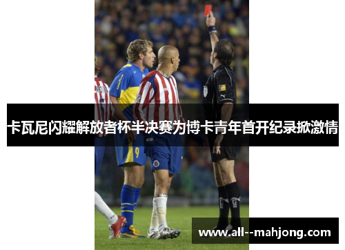卡瓦尼闪耀解放者杯半决赛为博卡青年首开纪录掀激情