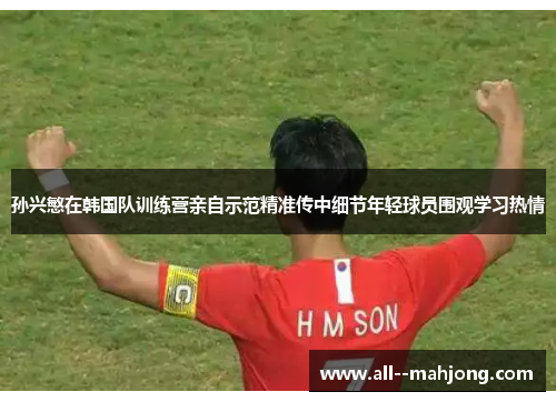 孙兴慜在韩国队训练营亲自示范精准传中细节年轻球员围观学习热情 孙兴慜在韩国队训练营亲自示范精准传中细节年轻球员围观学习热情