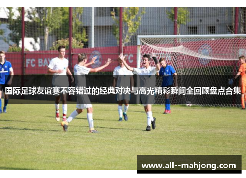 国际足球友谊赛不容错过的经典对决与高光精彩瞬间全回顾盘点合集