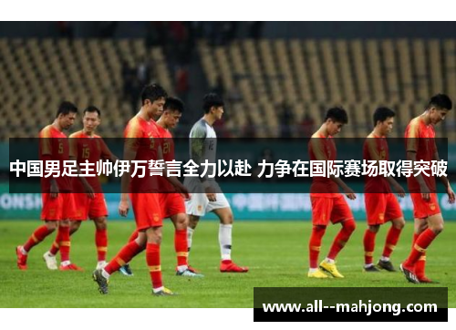 中国男足主帅伊万誓言全力以赴 力争在国际赛场取得突破