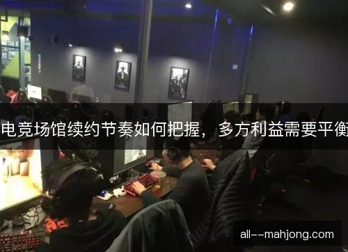 电竞场馆续约节奏如何把握，多方利益需要平衡